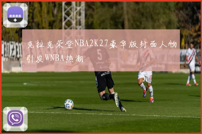 克拉克荣登NBA2K27豪华版封面人物引发WNBA热潮