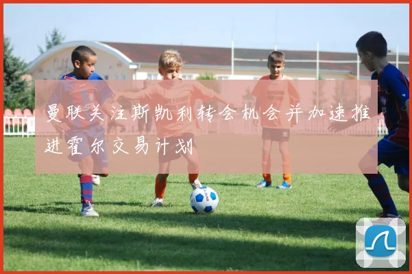 曼联关注斯凯利转会机会并加速推进霍尔交易计划