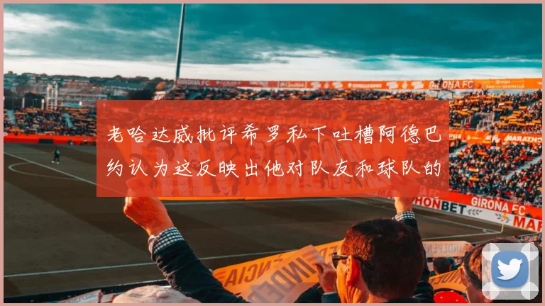 老哈达威批评希罗私下吐槽阿德巴约认为这反映出他对队友和球队的不认同