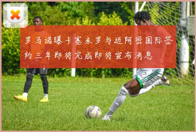 罗马诺曝卡塞米罗与迈阿密国际签约三年即将完成即将宣布消息