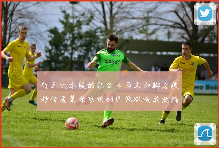 行云流水般的配合卡马文加脚后跟妙传居莱尔助攻姆巴佩双响成就精彩瞬间