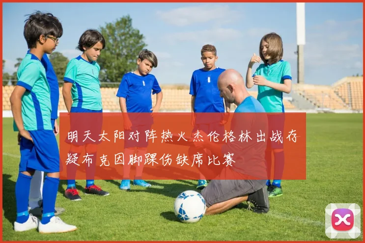明天太阳对阵热火杰伦格林出战存疑布克因脚踝伤缺席比赛