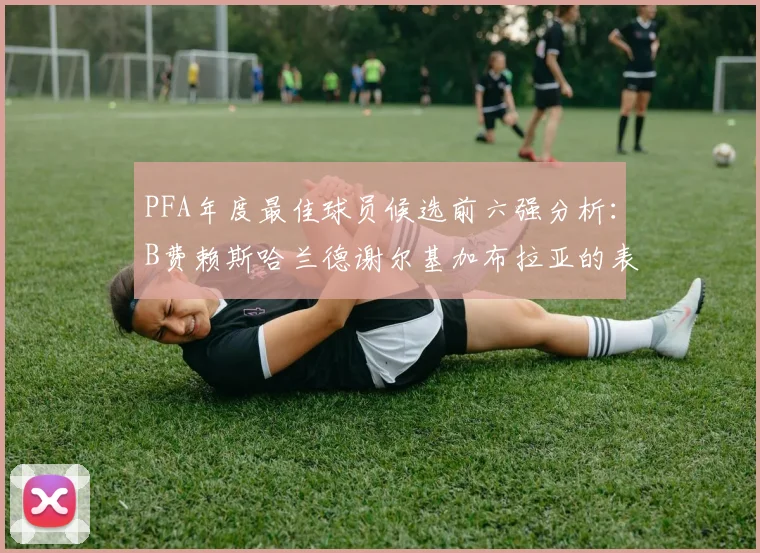 PFA年度最佳球员候选前六强分析：B费赖斯哈兰德谢尔基加布拉亚的表现对比