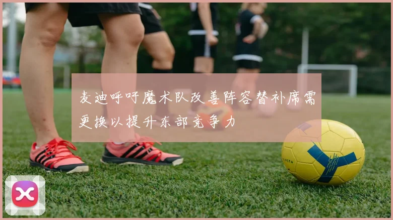 麦迪呼吁魔术队改善阵容替补席需更换以提升东部竞争力