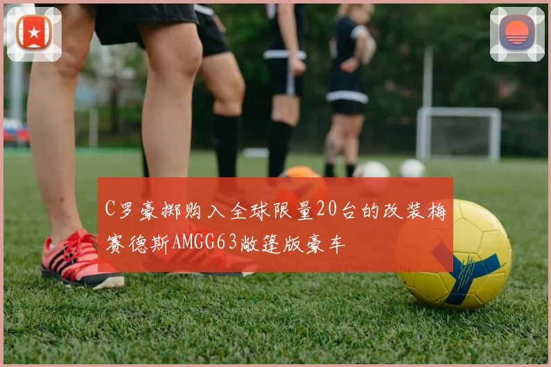 C罗豪掷购入全球限量20台的改装梅赛德斯AMGG63敞篷版豪车