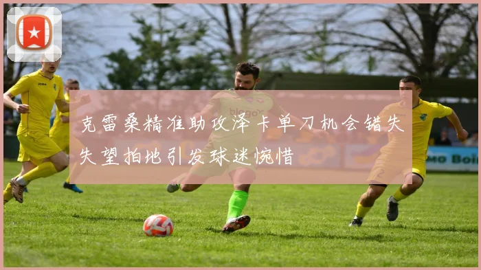 克雷桑精准助攻泽卡单刀机会错失失望拍地引发球迷惋惜