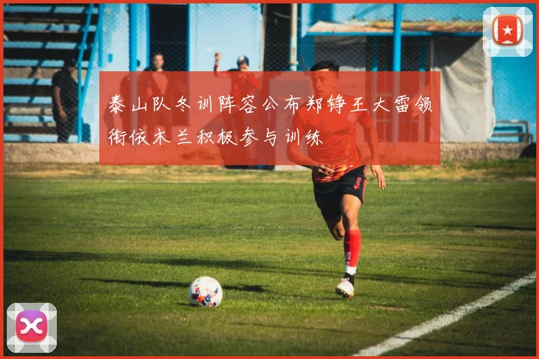 泰山队冬训阵容公布郑铮王大雷领衔依木兰积极参与训练