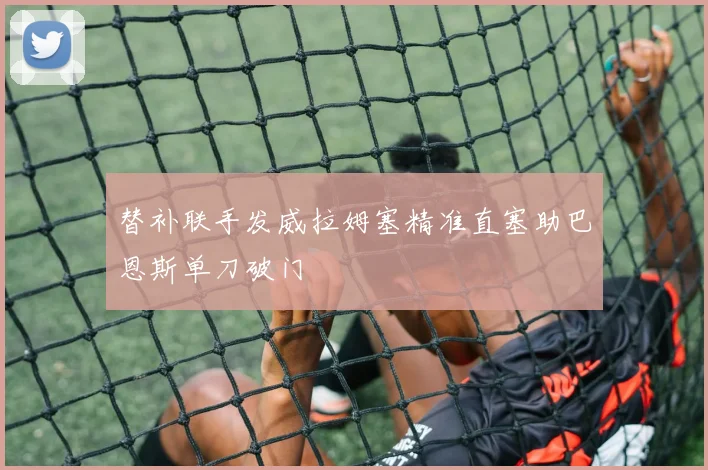 替补联手发威拉姆塞精准直塞助巴恩斯单刀破门