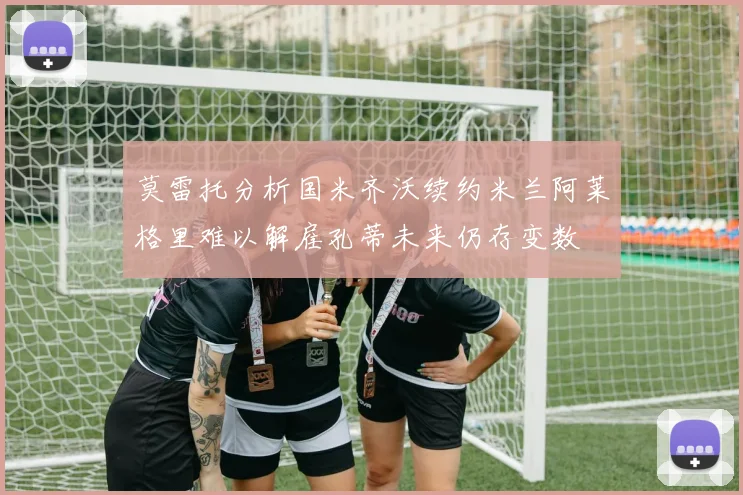 莫雷托分析国米齐沃续约米兰阿莱格里难以解雇孔蒂未来仍存变数