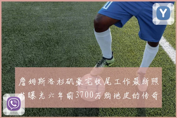 詹姆斯洛杉矶豪宅收尾工作最新照片曝光六年前3700万购地皮的传奇故事