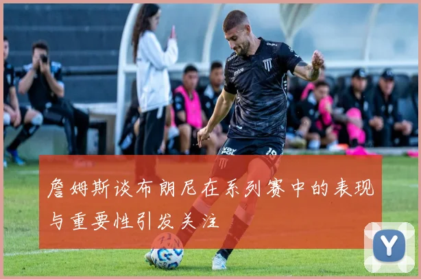 詹姆斯谈布朗尼在系列赛中的表现与重要性引发关注