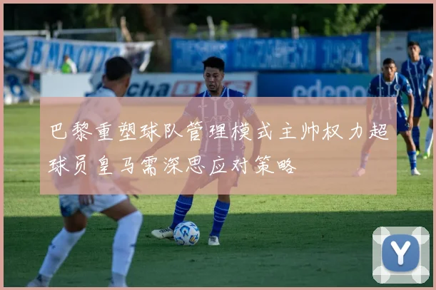 巴黎重塑球队管理模式主帅权力超球员皇马需深思应对策略