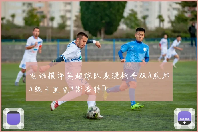 电讯报评英超球队表现枪手双A瓜帅A级卡里克A斯洛特D