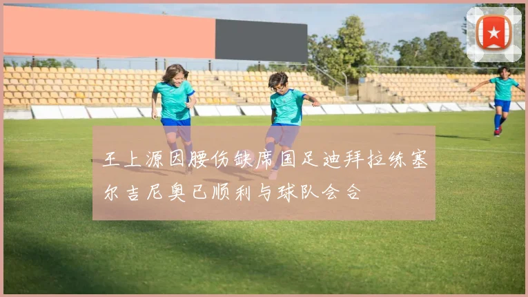 王上源因腰伤缺席国足迪拜拉练塞尔吉尼奥已顺利与球队会合
