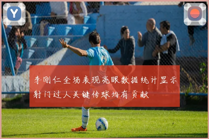 李刚仁全场表现亮眼数据统计显示射门过人关键传球均有贡献