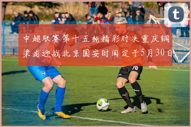 中超联赛第十五轮精彩对决重庆铜梁龙迎战北京国安时间定于5月30日20点