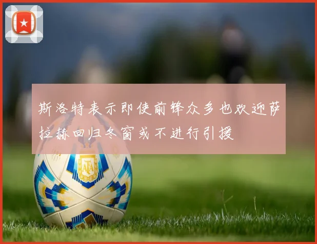 斯洛特表示即使前锋众多也欢迎萨拉赫回归冬窗或不进行引援