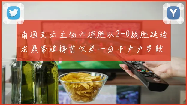 南通支云主场六连胜以2-0战胜延边龙鼎紧追榜首仅差一分卡卢卢罗歆破门助力