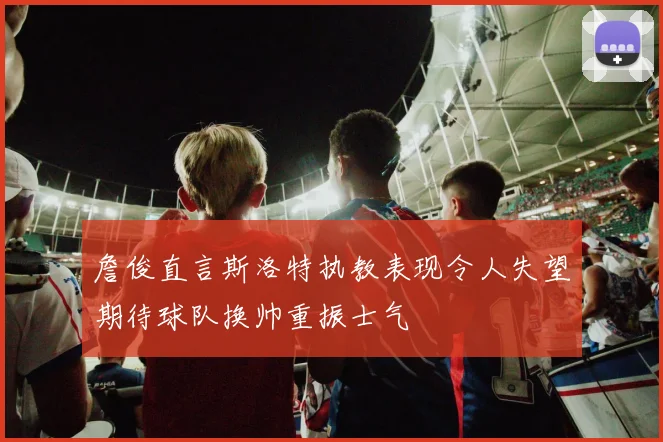 詹俊直言斯洛特执教表现令人失望期待球队换帅重振士气