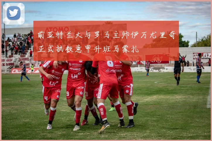 前亚特兰大与罗马主帅伊万尤里奇正式执教意甲升班马蒙扎