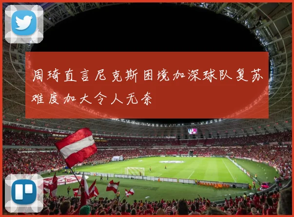 周琦直言尼克斯困境加深球队复苏难度加大令人无奈