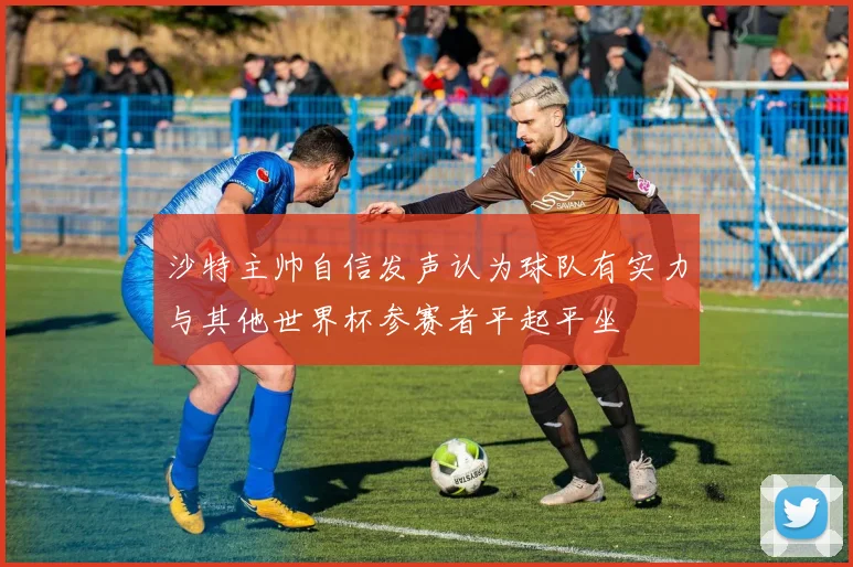 沙特主帅自信发声认为球队有实力与其他世界杯参赛者平起平坐