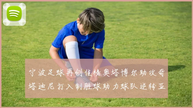 宁波足球再创佳绩奥塔博尔助攻奇塔迪尼打入制胜球助力球队逆转亚泰