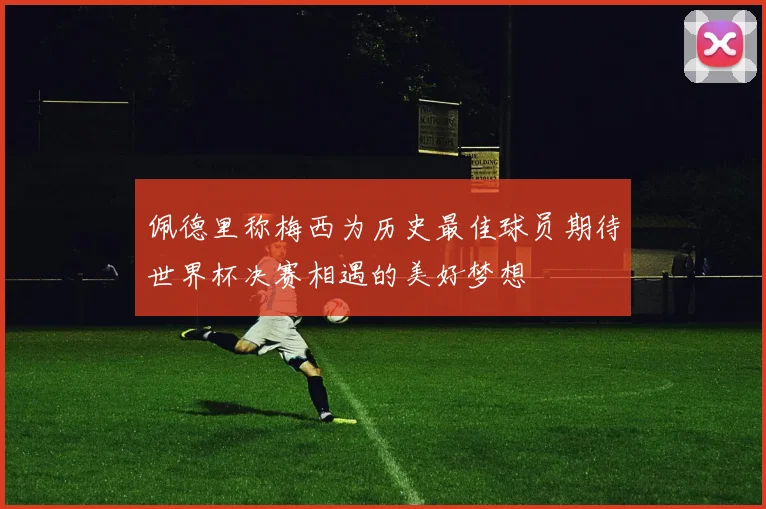佩德里称梅西为历史最佳球员期待世界杯决赛相遇的美好梦想